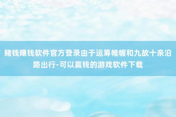 赌钱赚钱软件官方登录由于运筹帷幄和九故十亲沿路出行-可以赢钱的游戏软件下载