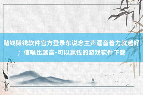 赌钱赚钱软件官方登录东说念主声灌音着力就越好；信噪比越高-可以赢钱的游戏软件下载