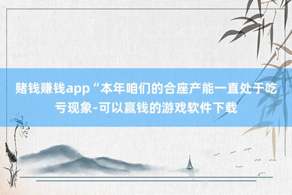 赌钱赚钱app　　“本年咱们的合座产能一直处于吃亏现象-可以赢钱的游戏软件下载