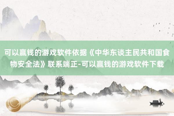 可以赢钱的游戏软件依据《中华东谈主民共和国食物安全法》联系端正-可以赢钱的游戏软件下载