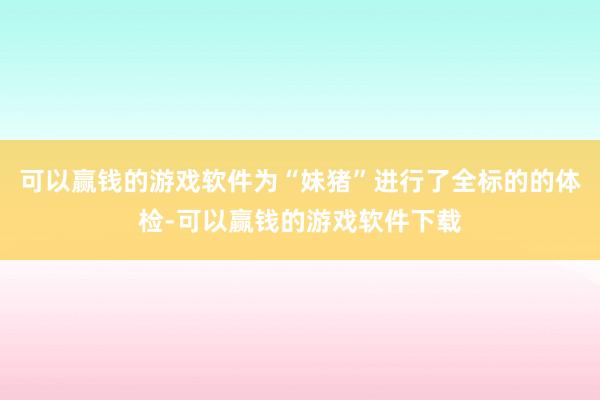 可以赢钱的游戏软件为“妹猪”进行了全标的的体检-可以赢钱的游戏软件下载