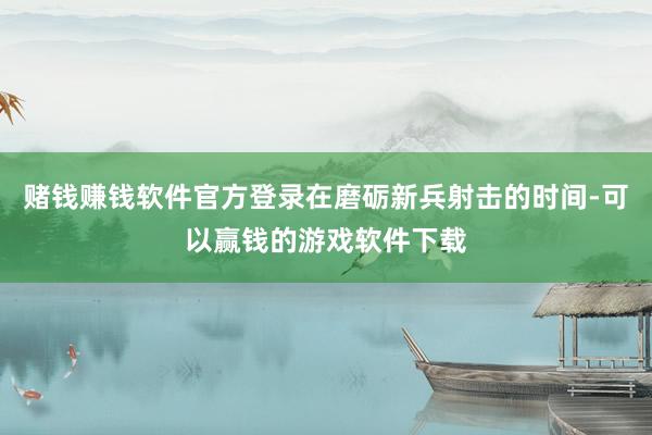 赌钱赚钱软件官方登录在磨砺新兵射击的时间-可以赢钱的游戏软件下载