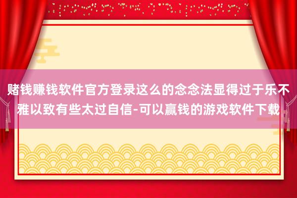 赌钱赚钱软件官方登录这么的念念法显得过于乐不雅以致有些太过自信-可以赢钱的游戏软件下载