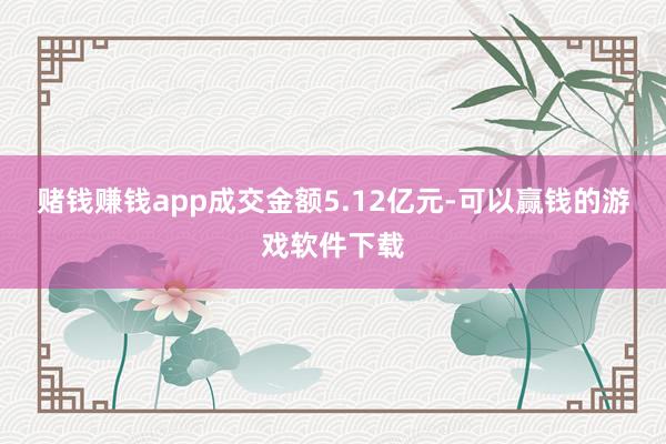 赌钱赚钱app成交金额5.12亿元-可以赢钱的游戏软件下载
