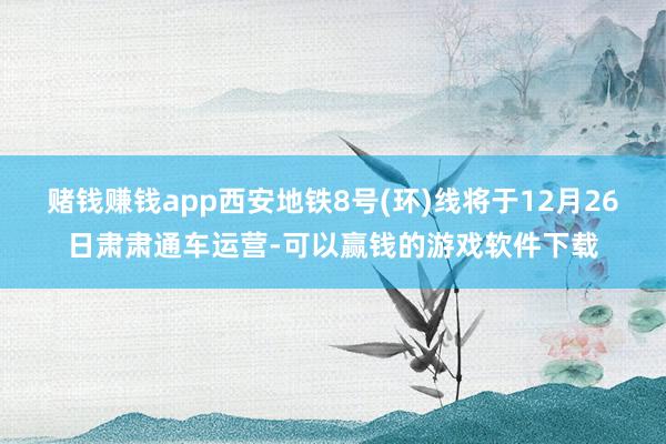 赌钱赚钱app西安地铁8号(环)线将于12月26日肃肃通车运营-可以赢钱的游戏软件下载