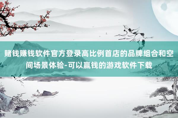 赌钱赚钱软件官方登录高比例首店的品牌组合和空间场景体验-可以赢钱的游戏软件下载