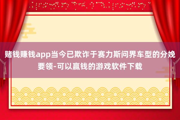 赌钱赚钱app当今已欺诈于赛力斯问界车型的分娩要领-可以赢钱的游戏软件下载