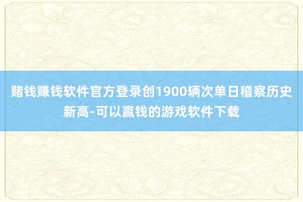 赌钱赚钱软件官方登录创1900辆次单日稽察历史新高-可以赢钱的游戏软件下载