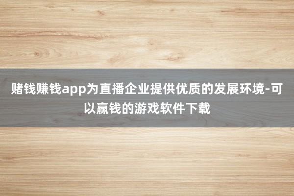 赌钱赚钱app为直播企业提供优质的发展环境-可以赢钱的游戏软件下载