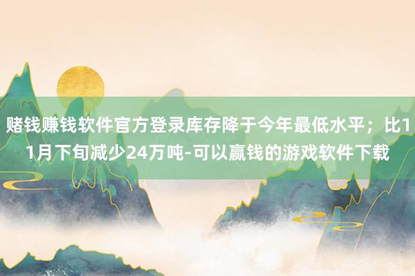 赌钱赚钱软件官方登录库存降于今年最低水平；比11月下旬减少24万吨-可以赢钱的游戏软件下载