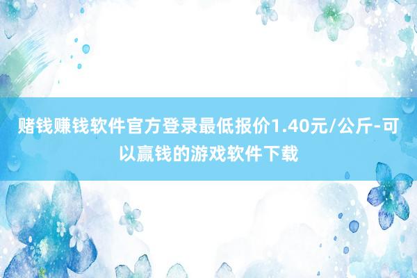 赌钱赚钱软件官方登录最低报价1.40元/公斤-可以赢钱的游戏软件下载