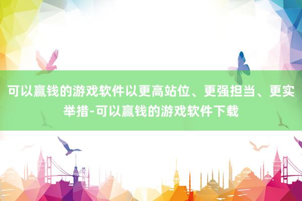 可以赢钱的游戏软件以更高站位、更强担当、更实举措-可以赢钱的游戏软件下载