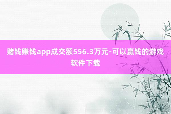 赌钱赚钱app成交额556.3万元-可以赢钱的游戏软件下载