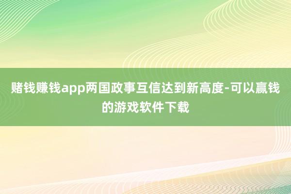 赌钱赚钱app两国政事互信达到新高度-可以赢钱的游戏软件下载