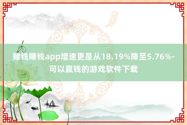 赌钱赚钱app增速更是从18.19%降至5.76%-可以赢钱的游戏软件下载