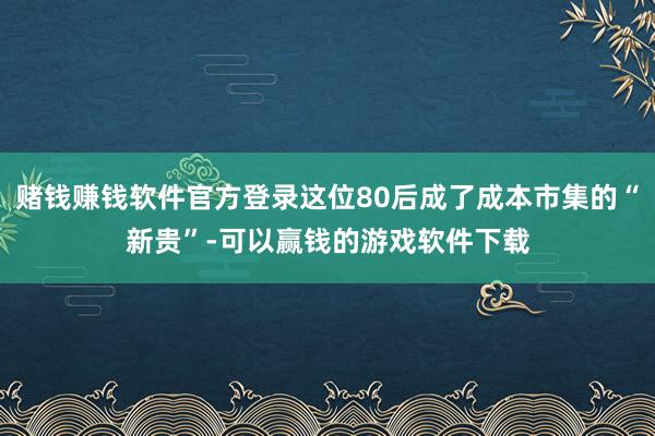 赌钱赚钱软件官方登录这位80后成了成本市集的“新贵”-可以赢钱的游戏软件下载