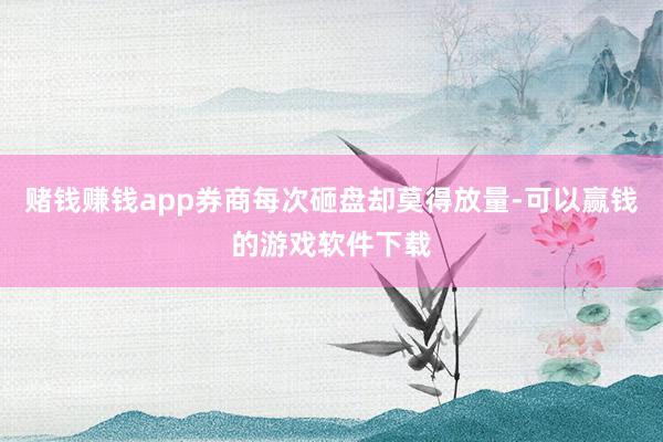 赌钱赚钱app券商每次砸盘却莫得放量-可以赢钱的游戏软件下载