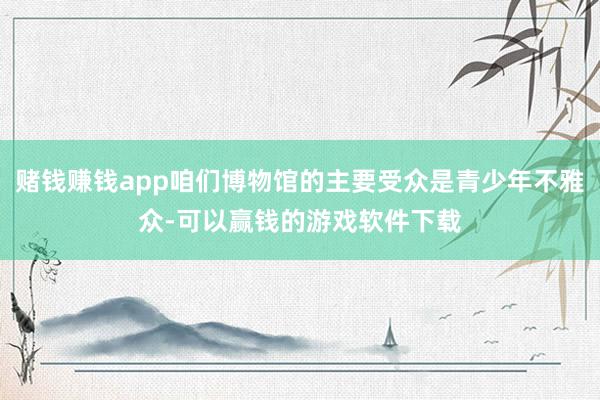 赌钱赚钱app咱们博物馆的主要受众是青少年不雅众-可以赢钱的游戏软件下载