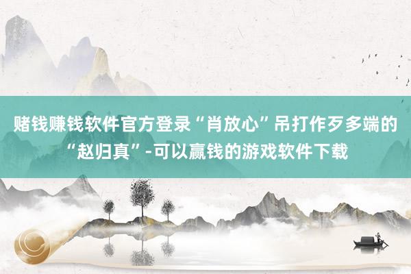 赌钱赚钱软件官方登录“肖放心”吊打作歹多端的“赵归真”-可以赢钱的游戏软件下载