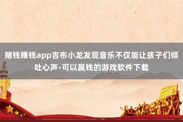 赌钱赚钱app吉布小龙发现音乐不仅能让孩子们倾吐心声-可以赢钱的游戏软件下载