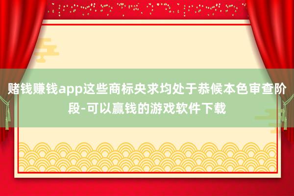 赌钱赚钱app这些商标央求均处于恭候本色审查阶段-可以赢钱的游戏软件下载