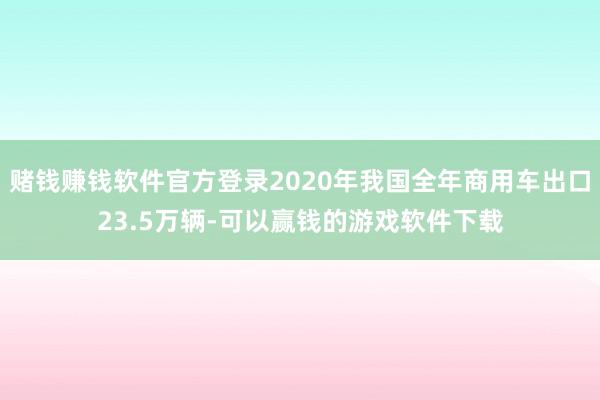 赌钱赚钱软件官方登录2020年我国全年商用车出口23.5万辆-可以赢钱的游戏软件下载