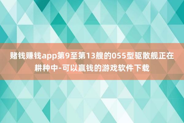 赌钱赚钱app第9至第13艘的055型驱散舰正在耕种中-可以赢钱的游戏软件下载