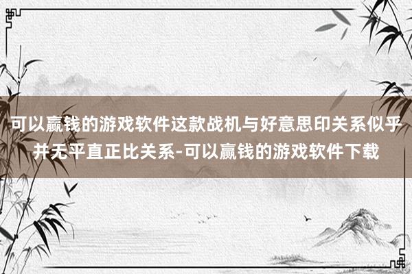 可以赢钱的游戏软件这款战机与好意思印关系似乎并无平直正比关系-可以赢钱的游戏软件下载
