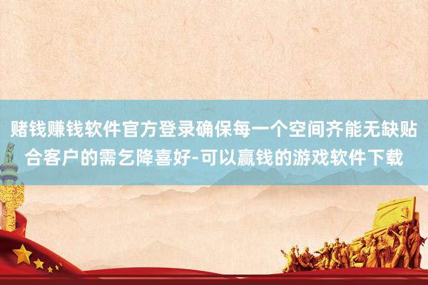 赌钱赚钱软件官方登录确保每一个空间齐能无缺贴合客户的需乞降喜好-可以赢钱的游戏软件下载