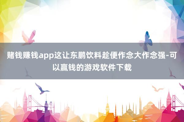 赌钱赚钱app这让东鹏饮料趁便作念大作念强-可以赢钱的游戏软件下载