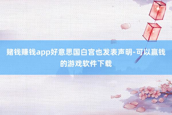 赌钱赚钱app好意思国白宫也发表声明-可以赢钱的游戏软件下载