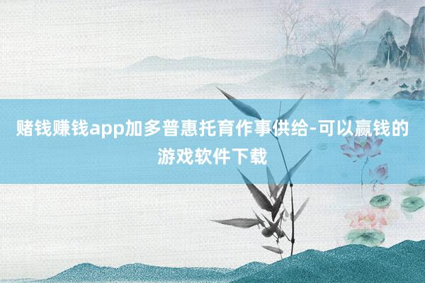 赌钱赚钱app加多普惠托育作事供给-可以赢钱的游戏软件下载