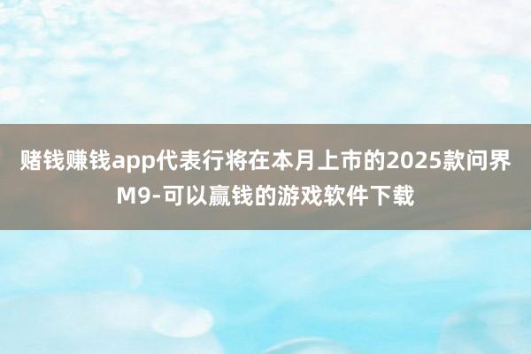 赌钱赚钱app代表行将在本月上市的2025款问界M9-可以赢钱的游戏软件下载