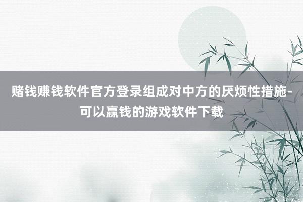 赌钱赚钱软件官方登录组成对中方的厌烦性措施-可以赢钱的游戏软件下载