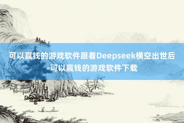 可以赢钱的游戏软件跟着Deepseek横空出世后-可以赢钱的游戏软件下载
