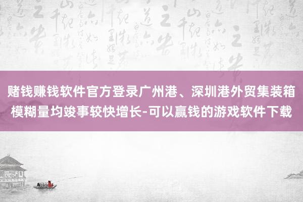 赌钱赚钱软件官方登录广州港、深圳港外贸集装箱模糊量均竣事较快增长-可以赢钱的游戏软件下载