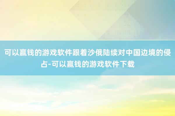 可以赢钱的游戏软件跟着沙俄陆续对中国边境的侵占-可以赢钱的游戏软件下载