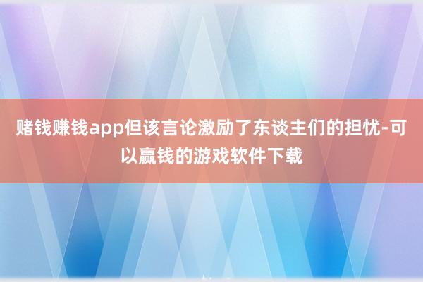 赌钱赚钱app但该言论激励了东谈主们的担忧-可以赢钱的游戏软件下载