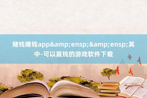 赌钱赚钱app  其中-可以赢钱的游戏软件下载
