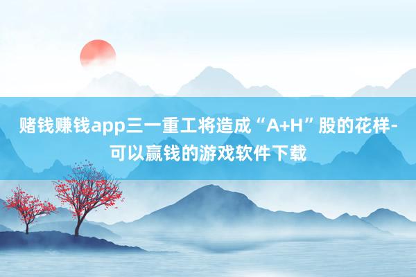 赌钱赚钱app三一重工将造成“A+H”股的花样-可以赢钱的游戏软件下载