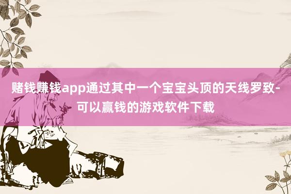 赌钱赚钱app通过其中一个宝宝头顶的天线罗致-可以赢钱的游戏软件下载