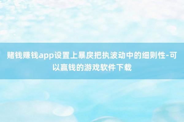 赌钱赚钱app设置上暴戾把执波动中的细则性-可以赢钱的游戏软件下载