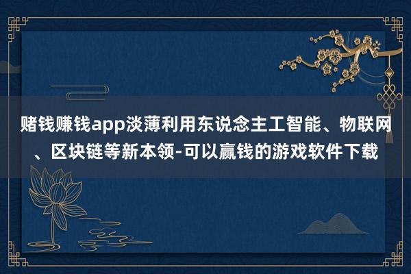 赌钱赚钱app淡薄利用东说念主工智能、物联网、区块链等新本领-可以赢钱的游戏软件下载