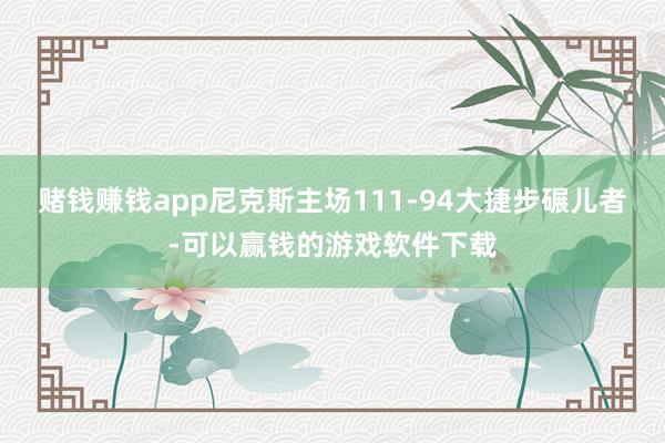 赌钱赚钱app尼克斯主场111-94大捷步碾儿者-可以赢钱的游戏软件下载