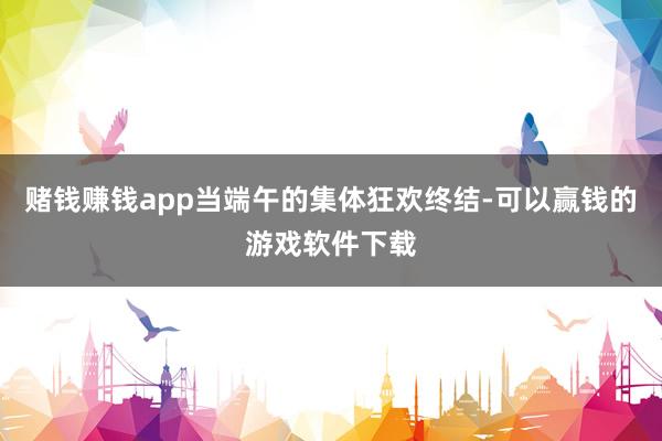 赌钱赚钱app当端午的集体狂欢终结-可以赢钱的游戏软件下载