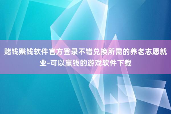 赌钱赚钱软件官方登录不错兑换所需的养老志愿就业-可以赢钱的游戏软件下载