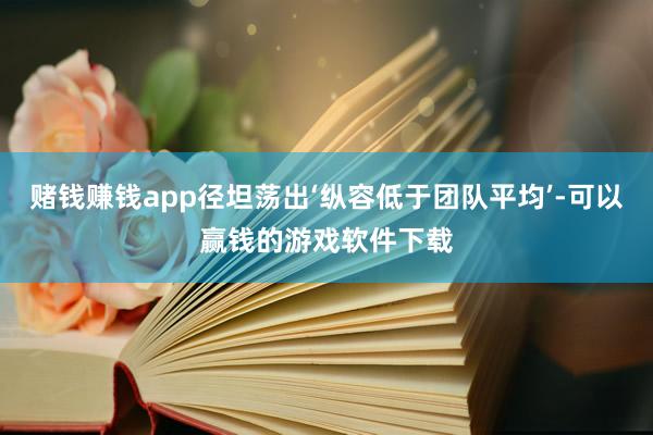 赌钱赚钱app径坦荡出‘纵容低于团队平均’-可以赢钱的游戏软件下载