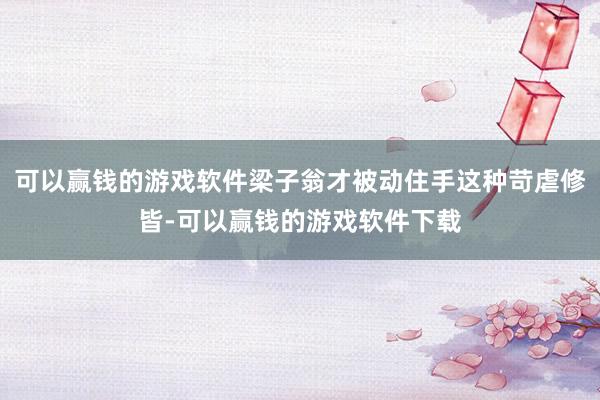 可以赢钱的游戏软件梁子翁才被动住手这种苛虐修皆-可以赢钱的游戏软件下载