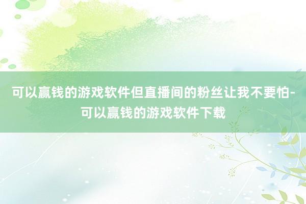 可以赢钱的游戏软件但直播间的粉丝让我不要怕-可以赢钱的游戏软件下载