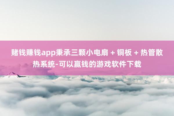 赌钱赚钱app秉承三颗小电扇 + 铜板 + 热管散热系统-可以赢钱的游戏软件下载